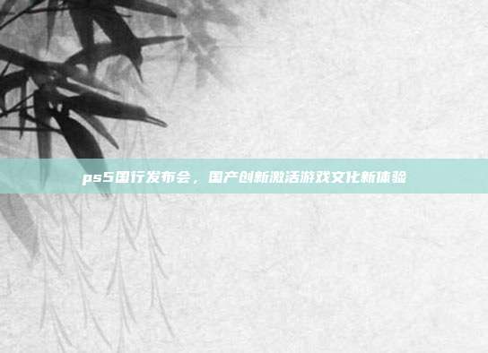 ps5国行发布会，国产创新激活游戏文化新体验