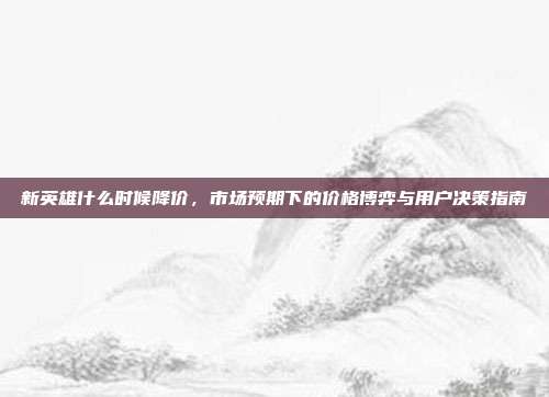 新英雄什么时候降价，市场预期下的价格博弈与用户决策指南