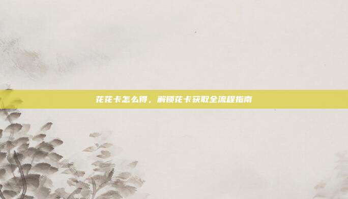 花花卡怎么得，解锁花卡获取全流程指南