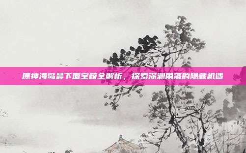 原神海岛最下面宝箱全解析，探索深渊角落的隐藏机遇