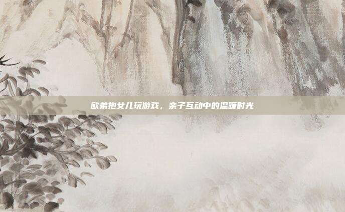 欧弟抱女儿玩游戏，亲子互动中的温暖时光