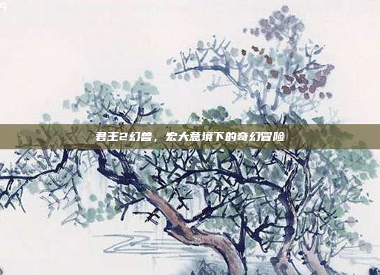 君王2幻兽,宏大意境下的奇幻冒险