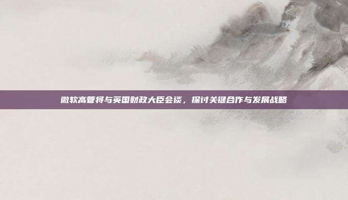 微软高管将与英国财政大臣会谈,探讨关键合作与发展战略