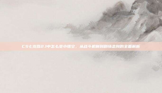 CS七龙珠2.1中怎么变小悟空，从战斗机制到剧情走向的全面解析