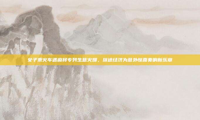 女子乘火车遇麻将专列生意火爆，旅途经济为意外惊喜奏响新乐章
