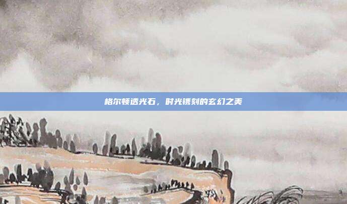 格尔顿透光石,时光镌刻的玄幻之美