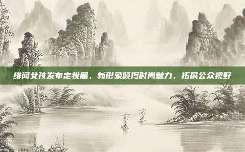 绯闻女孩发布定妆照，新形象倾泻时尚魅力，拓展公众视野
