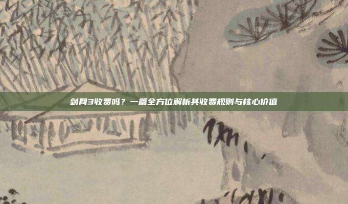 剑网3收费吗？一篇全方位解析其收费规则与核心价值
