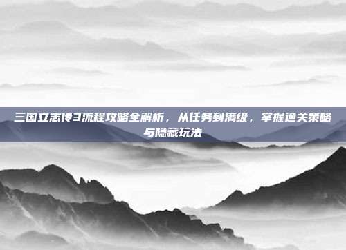 三国立志传3流程攻略全解析,从任务到满级,掌握通关策略与隐藏玩法