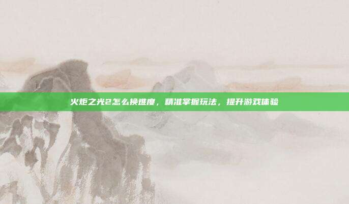 火炬之光2怎么换难度，精准掌握玩法，提升游戏体验