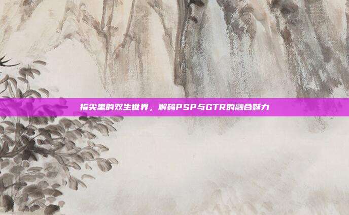 指尖里的双生世界，解码PSP与GTR的融合魅力
