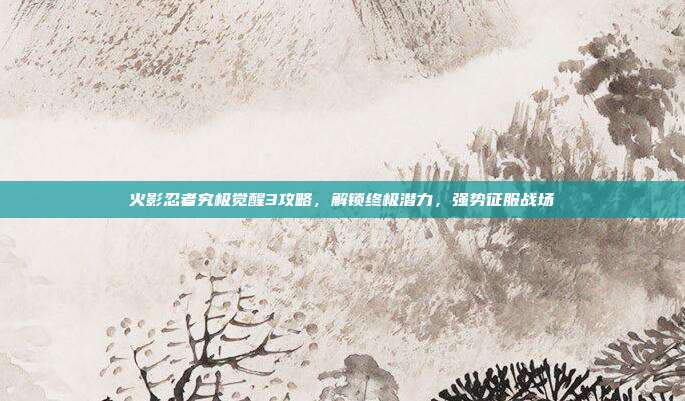 火影忍者究极觉醒3攻略,解锁终极潜力,强势征服战场