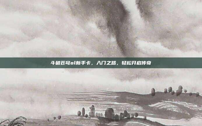 斗破苍穹ol新手卡,入门之路,轻松开启传奇