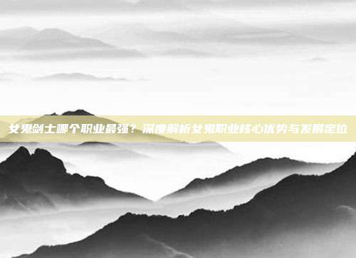 女鬼剑士哪个职业最强?深度解析女鬼职业核心优势与发展定位
