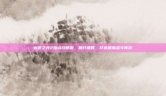 火炬之光2加点攻略图，精打细算，打造最强战斗阵容