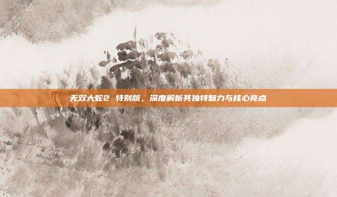 无双大蛇2 特别版,深度解析其独特魅力与核心亮点
