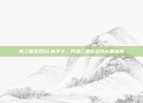 真三国无双OL新手卡,开启三国征程的必备指南