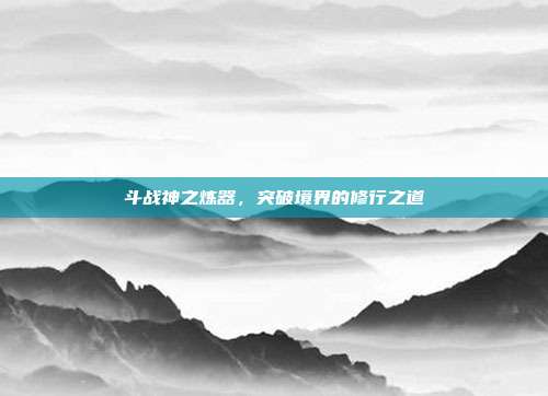 斗战神之炼器，突破境界的修行之道