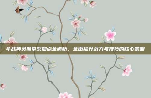 斗战神灵猴拳系加点全解析,全面提升战力与技巧的核心策略