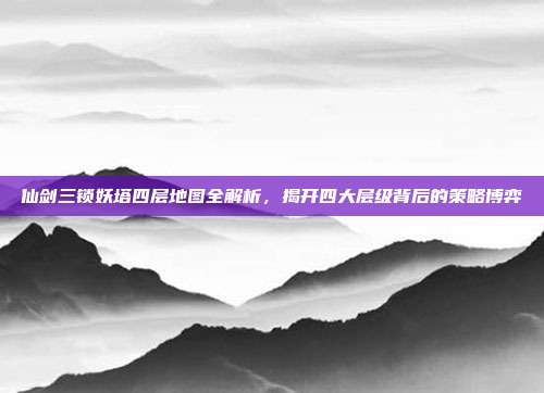 仙剑三锁妖塔四层地图全解析,揭开四大层级背后的策略博弈
