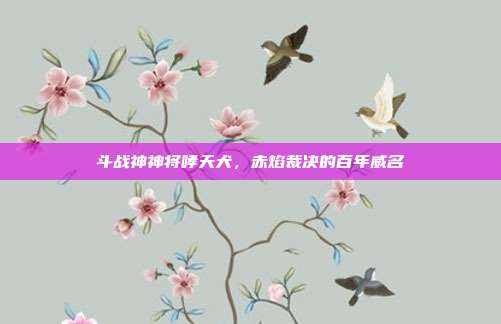 斗战神神将哮天犬,赤焰裁决的百年威名