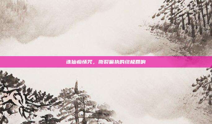 诛仙痴情咒，撕裂偏执的终极回响