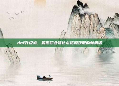 dnf升级券，解锁职业强化与资源获取的新机遇