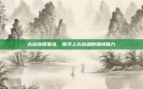 古剑奇谭星蕴,探寻上古剑魂的独特魅力