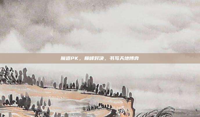 魔道PK,巅峰对决,书写天地博弈