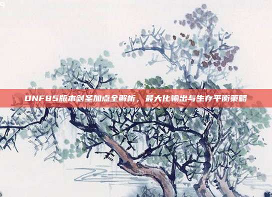 DNF85版本剑圣加点全解析，最大化输出与生存平衡策略