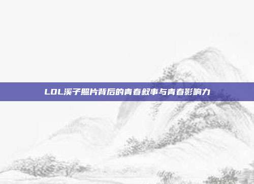 LOL溪子照片背后的青春叙事与青春影响力