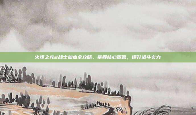 火炬之光2战士加点全攻略,掌握核心策略,提升战斗实力