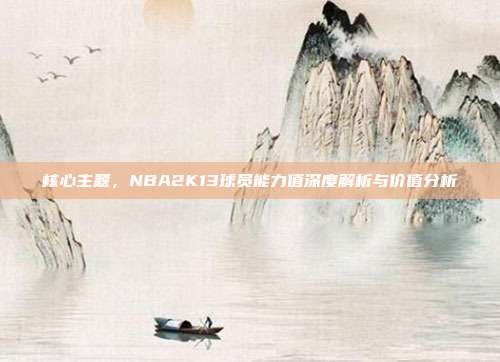 核心主题，NBA2K13球员能力值深度解析与价值分析