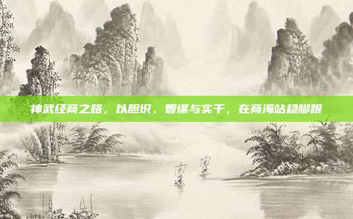神武经商之路，以胆识、智谋与实干，在商海站稳脚跟