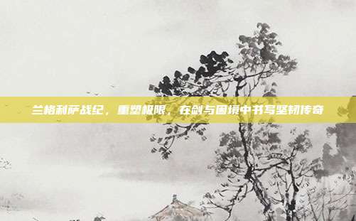 兰格利萨战纪,重塑极限,在剑与困境中书写坚韧传奇