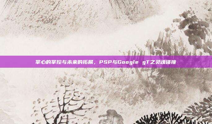 掌心的掌控与未来的拓展，PSP与Google gT之灵魂碰撞