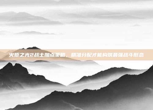 火炬之光2战士加点策略,精准分配才能构筑最强战斗形态