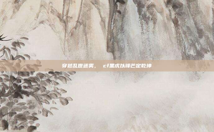 穿越乱世迷雾, cf黑虎以锋芒定乾坤