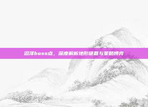 沼泽boss点,深度解析地形谜题与策略博弈