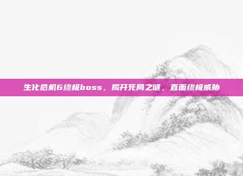 生化危机6终极boss,揭开死局之谜,直面终极威胁