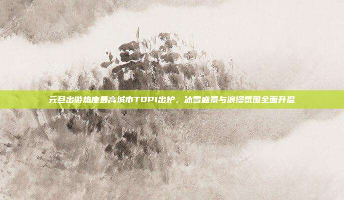 元旦出游热度最高城市TOP1出炉,冰雪盛景与浪漫氛围全面升温