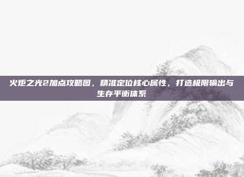 火炬之光2加点攻略图,精准定位核心属性,打造极限输出与生存平衡体系
