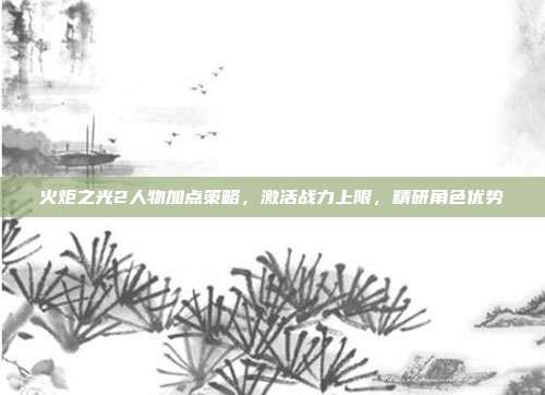 火炬之光2人物加点策略,激活战力上限,精研角色优势