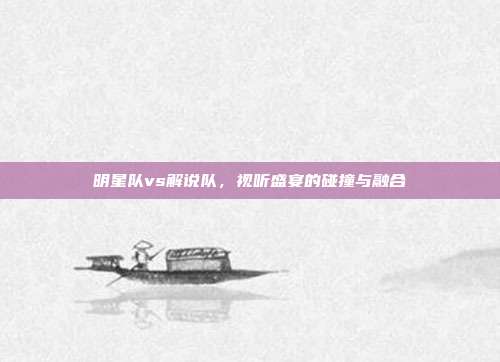 明星队vs解说队,视听盛宴的碰撞与融合