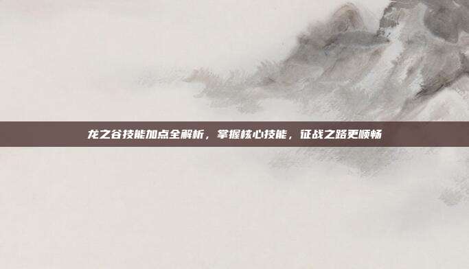 龙之谷技能加点全解析，掌握核心技能，征战之路更顺畅