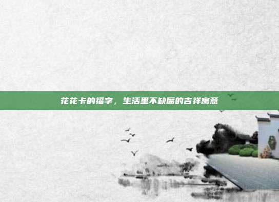 花花卡的福字,生活里不缺席的吉祥寓意