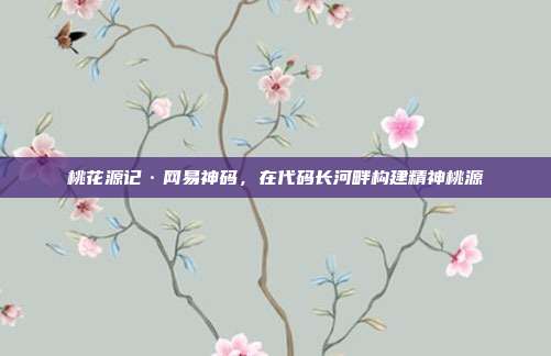 桃花源记·网易神码,在代码长河畔构建精神桃源