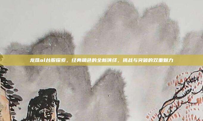 龙珠ol台服探索，经典角色的全新演绎，挑战与突破的双重魅力