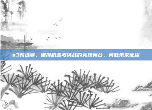 s3预选赛,碰撞机遇与挑战的竞技舞台,勇赴未来征程