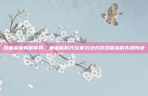热血英豪韩服官网,邂逅新时代玩家沉浸式游戏体验的先锋阵地